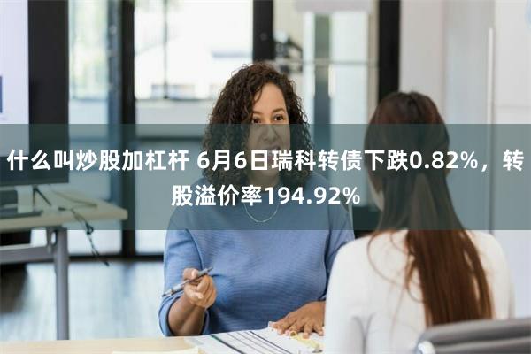 什么叫炒股加杠杆 6月6日瑞科转债下跌0.82%，转股溢价率194.92%