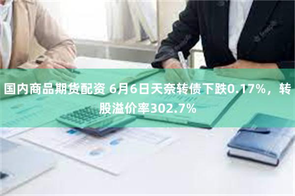 国内商品期货配资 6月6日天奈转债下跌0.17%，转股溢价率302.7%