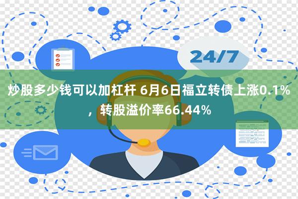 炒股多少钱可以加杠杆 6月6日福立转债上涨0.1%，转股溢价率66.44%