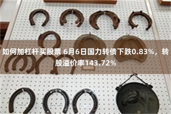 如何加杠杆买股票 6月6日国力转债下跌0.83%，转股溢价率143.72%