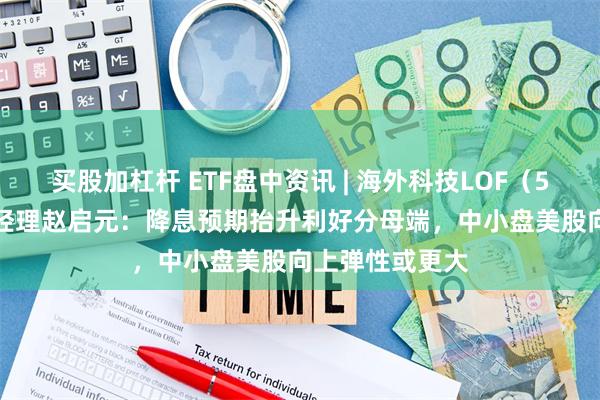 买股加杠杆 ETF盘中资讯 | 海外科技LOF（501312）基金经理赵启元：降息预期抬升利好分母端，中小盘美股向上弹性或更大