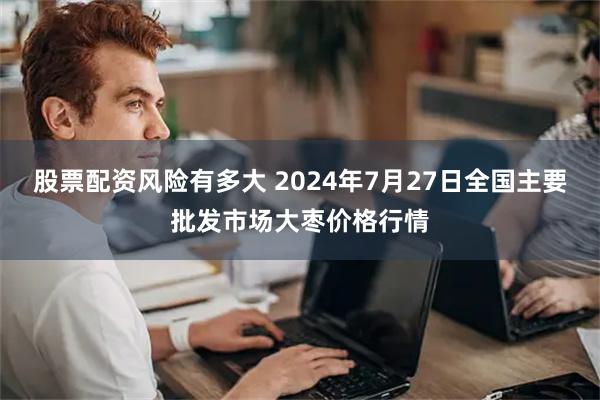 股票配资风险有多大 2024年7月27日全国主要批发市场大枣价格行情