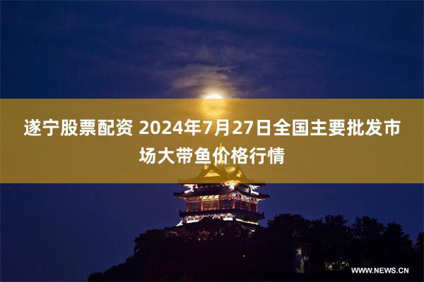 遂宁股票配资 2024年7月27日全国主要批发市场大带鱼价格行情