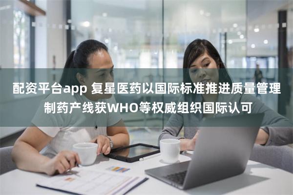 配资平台app 复星医药以国际标准推进质量管理 制药产线获WHO等权威组织国际认可