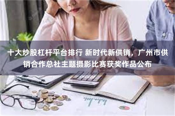 十大炒股杠杆平台排行 新时代新供销，广州市供销合作总社主题摄