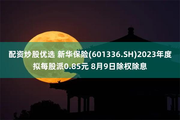 配资炒股优选 新华保险(601336.SH)2023年度拟每股派0.85元 8月9日除权除息