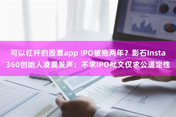 可以杠杆的股票app IPO被拖两年？影石Insta360创