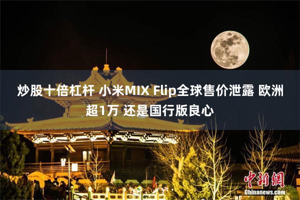 炒股十倍杠杆 小米MIX Flip全球售价泄露 欧洲超1万 还是国行版良心