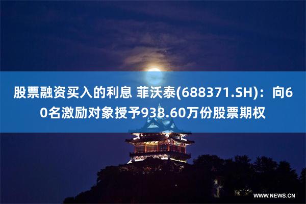 股票融资买入的利息 菲沃泰(688371.SH)：向60名激励对象授予938.60万份股票期权