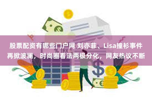 股票配资有哪些门户网 刘亦菲、Lisa撞衫事件再掀波澜，时尚圈看法两极分化，网友热议不断