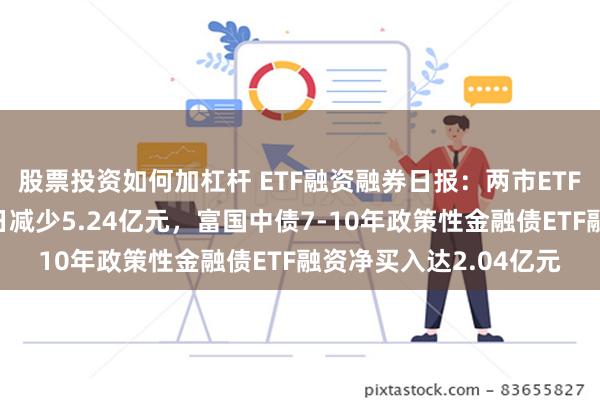 股票投资如何加杠杆 ETF融资融券日报：两市ETF两融余额较前一交易日减少5.24亿元，富国中债7-10年政策性金融债ETF融资净买入达2.04亿元