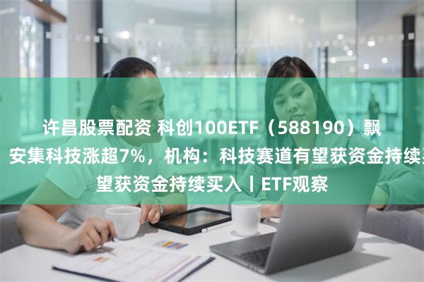 许昌股票配资 科创100ETF（588190）飘红，艾为电子、安集科技涨超7%，机构：科技赛道有望获资金持续买入丨ETF观察