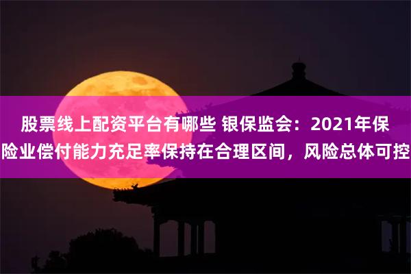 股票线上配资平台有哪些 银保监会：2021年保险业偿付能力充足率保持在合理区间，风险总体可控