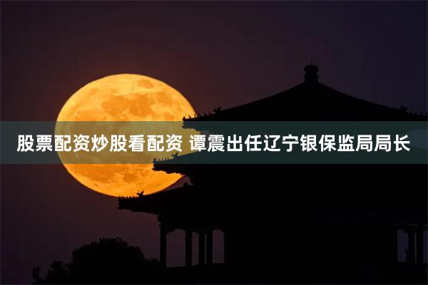 股票配资炒股看配资 谭震出任辽宁银保监局局长