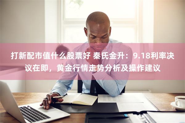 打新配市值什么股票好 秦氏金升：9.18利率决议在即，黄金行情走势分析及操作建议