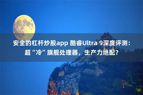 安全的杠杆炒股app 酷睿Ultra 9深度评测：超“冷”旗舰处理器，生产力绝配？