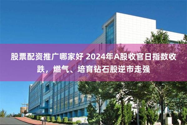 股票配资推广哪家好 2024年A股收官日指数收跌，燃气、培育钻石股逆市走强