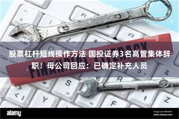 股票杠杆短线操作方法 国投证券3名高管集体辞职！母公司回应：已确定补充人员