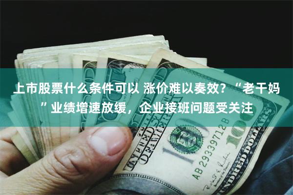 上市股票什么条件可以 涨价难以奏效？“老干妈”业绩增速放缓，企业接班问题受关注