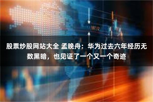 股票炒股网站大全 孟晚舟：华为过去六年经历无数黑暗，也见证了一个又一个奇迹