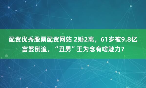 配资优秀股票配资网站 2婚2离，61岁被9.8亿富婆倒追，“丑男”王为念有啥魅力？