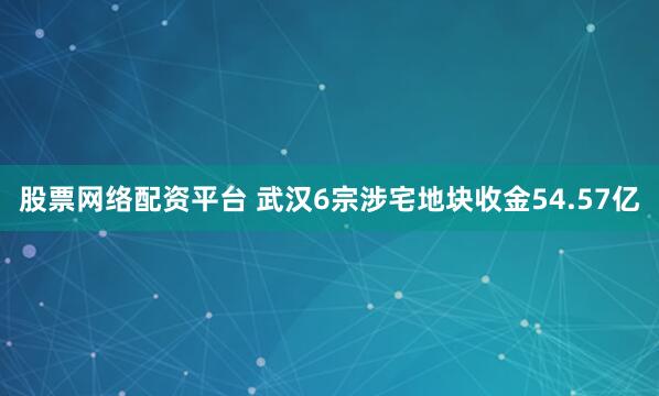 股票网络配资平台 武汉6宗涉宅地块收金54.57亿