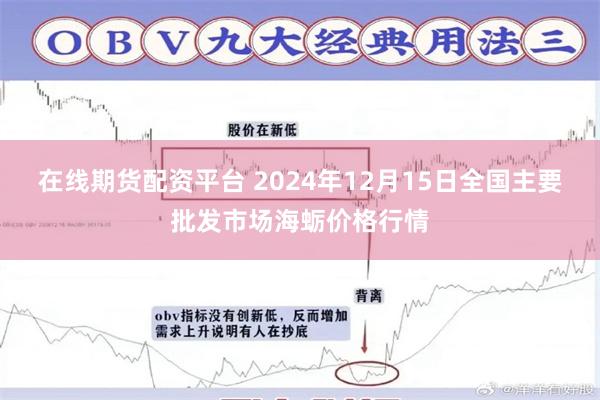 在线期货配资平台 2024年12月15日全国主要批发市场海蛎价格行情