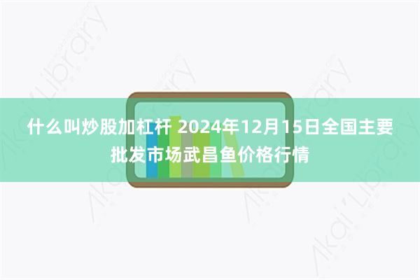 什么叫炒股加杠杆 2024年12月15日全国主要批发市场武昌鱼价格行情