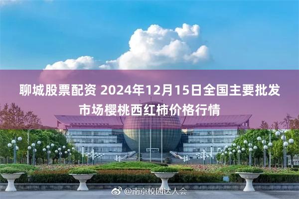 聊城股票配资 2024年12月15日全国主要批发市场樱桃西红柿价格行情