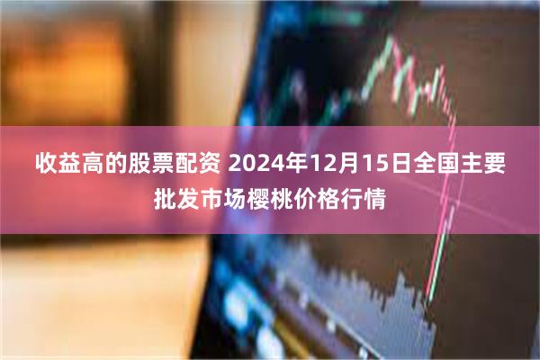 收益高的股票配资 2024年12月15日全国主要批发市场樱桃价格行情