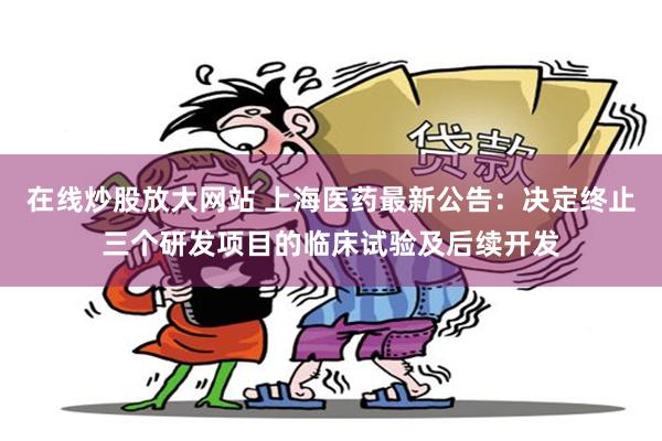 在线炒股放大网站 上海医药最新公告：决定终止三个研发项目的临床试验及后续开发