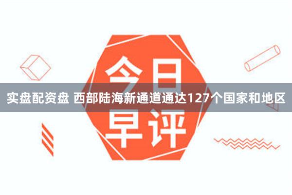 实盘配资盘 西部陆海新通道通达127个国家和地区