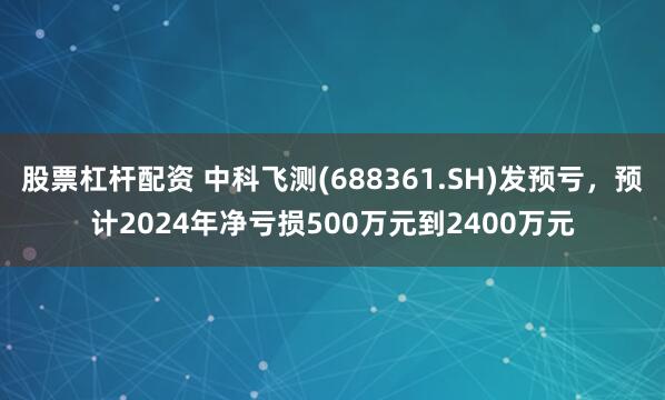 股票杠杆配资 中科飞测(688361.SH)发预亏，预计2024年净亏损500万元到2400万元