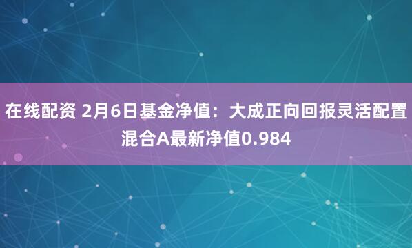 在线配资 2月6日基金净值：大成正向回报灵活配置混合A最新净值0.984