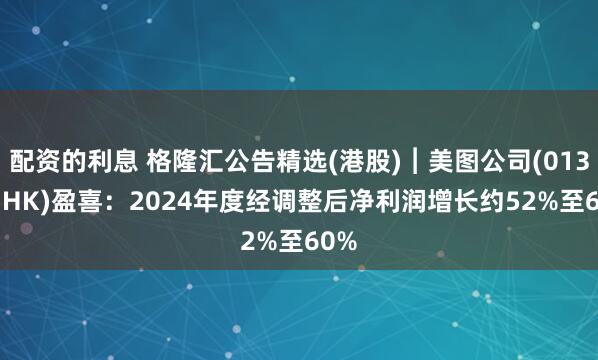 配资的利息 格隆汇公告精选(港股)︱美图公司(01357.HK)盈喜：2024年度经调整后净利润增长约52%至60%