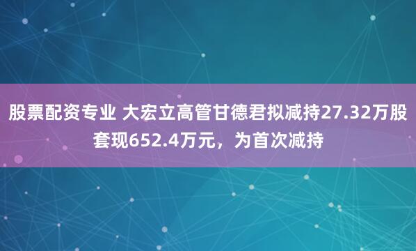 股票配资专业 大宏立高管甘德君拟减持27.32万股套现652.4万元，为首次减持