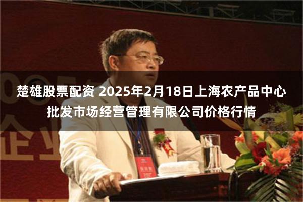 楚雄股票配资 2025年2月18日上海农产品中心批发市场经营管理有限公司价格行情