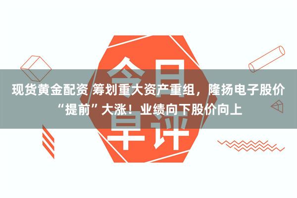 现货黄金配资 筹划重大资产重组，隆扬电子股价“提前”大涨！业绩向下股价向上