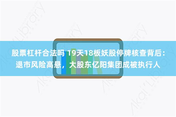 股票杠杆合法吗 19天18板妖股停牌核查背后：退市风险高悬，大股东亿阳集团成被执行人